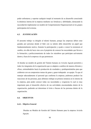                  
99 
poder enfrentarse y soportar cualquier traspié al momento de su desarrollo conociendo
la dinámica interna de la empresa mediante sus fortalezas y debilidades, destacando la
necesidad de implementar un modelo de Comportamiento Organizacional en los grupos
participantes de la misma.
6.3. JUSTIFICACIÓN
El presente trabajo va dirigido al talento humano, porque las empresas deben estar
guiadas por personas donde el líder con su talento debe desarrollar un papel que
fundamentalmente motive, fomente la participación y ayude a vencer la resistencia al
cambio, sin afán de lucro sino con el propósito de conocer las necesidades que lleven a
la formación y perfeccionamiento de todos los miembros que participan activamente
dentro y fuera de la empresa a la que pertenecen.
Al diseñar un modelo de gestión del Talento humano en Avícola Agoyán permitirá a
todos los integrantes de la organización que se adapten a cambios de manera eficiente y
eficaz, estimulándolos hacia la producción de resultados y predisponiéndolas para que
colaboren con un compromiso mutuo de ganar y ganar trabajando en equipo. Ya que al
manejar adecuadamente al personal que conforma la empresa, podremos predecir las
reacciones de las personas, pues debemos trabajar en primera instancia en lo interno de
la empresa, para poder conocer todas sus necesidades y exigencias lo cual es muy
importante para el desarrollo efectivo de sus actividades encomendadas dentro de la
organización, pudiendo así determinar el éxito o fracaso de las personas dentro de la
organización.
6.4. OBJETIVOS
6.4.1. Objetivo General
Diseñar un Modelo de Gestión del Talento Humano para la empresa Avícola
Agoyán.
 