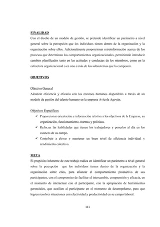                 
111 
FINALIDAD
Con el diseño de un modelo de gestión, se pretende identificar un parámetro a nivel
general sobre la percepción que los individuos tienen dentro de la organización y la
organización sobre ellos. Adicionalmente proporcionar retroinformación acerca de los
procesos que determinan los comportamientos organizacionales, permitiendo introducir
cambios planificados tanto en las actitudes y conductas de los miembros, como en la
estructura organizacional o en uno o más de los subsistemas que la componen.
OBJETIVOS
Objetivo General
Alcanzar eficiencia y eficacia con los recursos humanos disponibles a través de un
modelo de gestión del talento humano en la empresa Avícola Agoyán.
Objetivos Específicos
 Proporcionar orientación e información relativa a los objetivos de la Empresa, su
organización, funcionamiento, normas y políticas.
 Reforzar las habilidades que tienen los trabajadores y ponerlos al día en los
avances de su campo.
 Contribuir a elevar y mantener un buen nivel de eficiencia individual y
rendimiento colectivo.
META
El propósito inherente de este trabajo radica en identificar un parámetro a nivel general
sobre la percepción que los individuos tienen dentro de la organización y la
organización sobre ellos, para afianzar el comportamiento productivo de sus
participantes, con el compromiso de facilitar el intercambio, comprensión y eficacia, en
el momento de interactuar con el participante, con la apropiación de herramientas
gerenciales, que auxilien al participante en el momento de desempeñarse, para que
logren resolver situaciones con efectividad y productividad en su campo laboral.
 