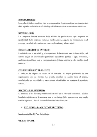                 
114 
PRODUCTIVIDAD
La productividad es condición para la permanencia y el crecimiento de una empresa que
si no logra los estándares de eficiencia y eficacia se encontraría seriamente amenazada.
RENTABILIDAD
Las empresas buscan alcanzar altos niveles de productividad que aseguren su
rentabilidad. Solo empresas rentables pueden crecer, asegurar su permanencia en el
mercado y retribuir adecuadamente a sus colaboradores y a la sociedad.
CONOCIMIENTO DEL ENTORNO
La dinámica de la sociedad y el compromiso de la empresa con la innovación y el
cambio exigen un conocimiento permanente del entorno político – legal, económico,
ecológico, tecnológico y de la competencia con el fin de anticiparse a los cambios en el
contexto.
COMPROMISO CON EL CLIENTE
El éxito de la empresa se decide en el mercado. El mayor patrimonio de una
organización son sus clientes. La avícola, orientará su acción hacia el cliente,
satisfaciendo sus necesidades y expectativas, ofreciéndole un producto de excelente
calidad.
NECESIDAD DE BENEFICIO
El beneficio es la medida y retribución del éxito en la actividad económica. Buenos
beneficios distinguen a la empresa sana y con futuro. Solo una empresa sana puede
ofrecer seguridad laboral, desarrollo humano, inversiones, etc.
 INFLUENCIAS AMBIENTALES INTERNAS
Implementación del Plan Estratégico
OBJETO SOCIAL
 