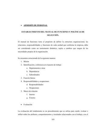                  
123 
 
 ADMISIÓN DE PERSONAL
ESTABLECIMIENTO DEL MANUAL DE FUNCIONES Y POLÍTICAS DE
SELECCIÓN.
El manual de funciones tiene el propósito de definir la estructura organizacional, las
relaciones, responsabilidades y funciones de cada unidad que conforma la empresa, debe
ser considerado como un instrumento dinámico, sujeta a cambios que surgen de las
necesidades propias de la organización.
Se encuentra estructurado de la siguiente manera:
1. Misión
2. Identificación y referencia en el puesto de trabajo
a. Departamento o área
b. Dependencia
c. Subordinados
3. Función básica
4. Responsabilidades y ocupaciones
d. Responsabilidades
e. Ocupaciones
5. Marco de relación
f. Interno
g. Externo
 Evaluación
La evaluación del rendimiento es un procedimiento que se utiliza para medir, evaluar e
influir sobre los atributos, comportamientos y resultados relacionados con el trabajo, con el
 