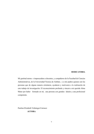 v
DEDICATORIA
Mi gratitud eterna e imperecedera a docentes, y compañeros de la Facultad de Ciencias
Administrativas, de la Universidad Técnica de Ambato, y a mis padres quienes son las
personas que de alguna manera orientaron, ayudaron y motivaron a la realización de
este trabajo de investigación. El reconocimiento profundo y sincero a mi querida Alma
Mater por haber formado en mí, una persona con grandes ideales y una profesional
competente.
Paulina Elizabeth Velástegui Carrasco
AUTORA
 