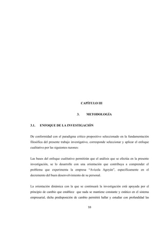59 
 
1
2
3
4
5
6
7
8
9
10
11
12 CAPÍTULO III
3. METODOLOGÍA
3.1. ENFOQUE DE LA INVESTIGACIÓN
De conformidad con el paradigma crítico propositivo seleccionado en la fundamentación
filosófica del presente trabajo investigativo, corresponde seleccionar y aplicar el enfoque
cualitativo por las siguientes razones:
Las bases del enfoque cualitativo permitirán que el análisis que se efectúa en la presente
investigación, se lo desarrolle con una orientación que contribuya a comprender el
problema que experimenta la empresa “Avícola Agoyán”, específicamente en el
decremento del buen desenvolvimiento de su personal.
La orientación dinámica con la que se continuará la investigación está apoyada por el
principio de cambio que establece que nada se mantiene constante y estático en el sistema
empresarial, dicha predisposición de cambio permitirá hallar y estudiar con profundidad las
 