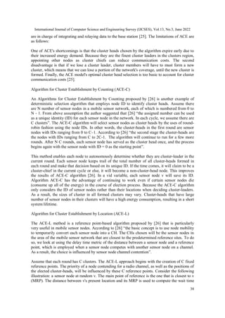 International Journal of Computer Science and Engineering Survey (IJCSES), Vol.13, No.3, June 2022
38
are in charge of integrating and relaying data to the base station [25]. The limitations of ACE are
as follows:
One of ACE's shortcomings is that the cluster heads chosen by the algorithm expire early due to
their increased energy demand. Because they are the finest cluster leaders in the clusters region,
appointing other nodes as cluster chiefs can reduce communication costs. The second
disadvantage is that if we lose a cluster leader, cluster members will have to must form a new
cluster, which means that we can lose a portion of the network's coverage, until the new cluster is
formed. Finally, the ACE model's optimal cluster head selection is too basic to account for cluster
communication costs [25].
Algorithm for Cluster Establishment by Counting (ACE-C)
An Algorithms for Cluster Establishment by Counting proposed by [26] is another example of
deterministic selection algorithm that employs node ID to identify cluster heads. Assume there
are N number of sensor nodes in a mobile sensor network, each of which is numbered from 0 to
N - 1. From above assumption the author suggested that [26] “the assigned number can be used
as a unique identity (ID) for each sensor node in the network. In each cycle, we assume there are
C clusters”. The ACE-C algorithm will select sensor nodes as cluster heads by the uses of round-
robin fashion using the node IDs. In other words, the cluster-heads in the first round are sensor
nodes with IDs ranging from 0 to C–1. According to [26] “the second stage the cluster-heads are
the nodes with IDs ranging from C to 2C-1. The algorithm will continue to run for a few more
rounds. After N C rounds, each sensor node has served as the cluster head once, and the process
begins again with the sensor node with ID = 0 as the starting point”.
This method enables each node to autonomously determine whether they are cluster-leader in the
current round. Each sensor node keeps trail of the total number of all cluster-heads formed in
each round and make that decision based on its unique ID. If the time comes, it will claim to be a
cluster-chief in the current cycle or else, it will become a non-cluster-head node. This improves
the results of ACE-C algorithm [26]. In a vid variable, each sensor node v will save its ID.
Algorithm ACE-C has the advantage of continuing to work even if certain sensor nodes die
(consume up all of the energy) in the course of election process. Because the ACE-C algorithm
only considers the ID of sensor nodes rather than their locations when deciding cluster-leaders.
As a result, the sizes of cluster in all formed clusters may vary. Cluster-heads that have large
number of sensor nodes in their clusters will have a high energy consumption, resulting in a short
system lifetime.
Algorithm for Cluster Establishment by Location (ACE-L)
The ACE-L method is a reference point-based algorithm proposed by [26] that is particularly
very useful in mobile sensor nodes. According to [26] “the basic concept is to use node mobility
to temporarily convert each sensor node into a CH. The CHs chosen will be the sensor nodes in
the area of the mobile sensor network that are closest to the predetermined reference sites. To do
so, we look at using the delay time metric of the distance between a sensor node and a reference
point, which is employed when a sensor node competes with another sensor node on a channel.
As a result, the choice is influenced by sensor node channel contention”.
Assume that each round has C clusters. The ACE-L approach begins with the creation of C fixed
reference points. The priority of a node contending for a radio channel, as well as the positions of
the elected cluster-heads, will be influenced by these C reference points. Consider the following
illustration: a sensor node at random v. The main point of reference is the one that is closest to v
(MRP). The distance between v's present location and its MRP is used to compute the wait time
 