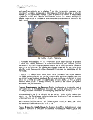 -
partículas finas existentes en la solución. El eje y las placas están colocadas en un
cilindro con accesorios apropiados de tuberías para alimentar, descargar la solución,
drenado y la solución lavada a chorros. Durante la operación la solución es introducida a
baja presión (ingreso de la tubería al clarificador. La solución pasa a través de las placas
dejando las partículas en los lados de las placas y descargando fuera del clarificador por
el eje central.
FILTRO DE HOJAS A PRESION
El clarificador de placa opera con una secuencia de lavado o serie de etapa de proceso.
El primer paso consiste en revestir Las mallas con material de tierra diatomea (llamado
pre-revestido) que coloca una capa de este material fino en las superficies de Las placas
para ayudar en la filtración. La solución es entonces introducida; los sólidos finos son
retenidos en las placas pre-revestidas y la solución limpia pasa por las placas y sale del
clarificador.
El final del ciclo consiste en un lavado de las placas (backwash). La solución pobre es
introducida a alta presión por una manifold que distribuye la misma por varios inyectores
que limpian las partículas de las placas. Durante una porción de este tiempo, el eje es
rotado por un motor conductor por cadenas para ayudar a cortar Los finos y la tierra
diatomea de las placas. El acceso al interior del clarificador es a través de la puerta
posterior con seguro automático.
Tanques de preparación de diatomea.- Existen dos tanques de preparación para el
prerevestido: uno es llamado tanque de mezcla del revestido (precoat mix tank: 0310
482 009) y el otro de alimentación de relleno (body feed tank: 0310 482 010).
Ambos tanques son de 96” de diámetro por 120” de alto y tienen también cada uno un
agitador de 1 Kw. Cada tanque contiene dos bombas de alimentación de pre-revestido
(uno en operación y el otro en standby).
Adicionalmente disponen de una Tolva de descarga de sacos (0310 484 009A y 010A)
que operan accionados por un motor de 0.75 Kw
Tanque de solución rica clarificada.- La descarga de los filtros clarificadores de hoja a
presión es transferido al tanque de solución rica clarificada (0310 482 002} que tiene
 