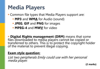  Common file types that Media Players support are:
 MP3 and WMA for Audio (sound)
 JPEG, GIF and PNG for images
 MPEG-4 and MWV for video
 Digital Rights management (DRM) means that some
files downloaded to media players cannot be copied or
transferred to others. This is to protect the copyright holder
of the material to prevent illegal copying.
Exam style question:
List two peripherals Emily could use with her personal
media player.
(2 marks)
Media Players
 