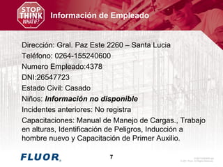 GV20110363005.ppt
© 2011 Fluor. All Rights Reserved.
7
Información de Empleado
Dirección: Gral. Paz Este 2260 – Santa Lucia
Teléfono: 0264-155240600
Numero Empleado:4378
DNI:26547723
Estado Civil: Casado
Niños: Información no disponible
Incidentes anteriores: No registra
Capacitaciones: Manual de Manejo de Cargas., Trabajo
en alturas, Identificación de Peligros, Inducción a
hombre nuevo y Capacitación de Primer Auxilio.
 
