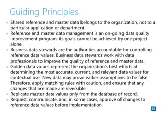 Guiding Principles
» Shared reference and master data belongs to the organization, not to a
particular application or department.
» Reference and master data management is an on-going data quality
improvement program; its goals cannot be achieved by one project
alone.
» Business data stewards are the authorities accountable for controlling
reference data values. Business data stewards work with data
professionals to improve the quality of reference and master data.
» Golden data values represent the organization‘s best efforts at
determining the most accurate, current, and relevant data values for
contextual use. New data may prove earlier assumptions to be false.
Therefore, apply matching rules with caution, and ensure that any
changes that are made are reversible.
» Replicate master data values only from the database of record.
» Request, communicate, and, in some cases, approve of changes to
reference data values before implementation.
 