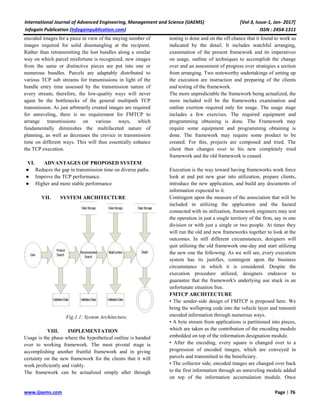International Journal of Advanced Engineering, Management and Science (IJAEMS) [Vol-3, Issue-1, Jan- 2017]
Infogain Publication (Infogainpublication.com) ISSN : 2454-1311
www.ijaems.com Page | 76
encoded images for a piece in view of the staying number of
images required for solid disentangling at the recipient.
Rather than retransmitting the lost bundles along a similar
way on which parcel misfortune is recognized, new images
from the same or distinctive pieces are put into one or
numerous bundles. Parcels are adaptably distributed to
various TCP sub streams for transmissions in light of the
bundle entry time assessed by the transmission nature of
every stream; therefore, the low-quality ways will never
again be the bottlenecks of the general multipath TCP
transmission. As just arbitrarily created images are required
for unraveling, there is no requirement for FMTCP to
arrange transmissions on various ways, which
fundamentally diminishes the multifaceted nature of
planning, as well as decreases the crevice in transmission
time on different ways. This will thus essentially enhance
the TCP execution.
VI. ADVANTAGES OF PROPOSED SYSTEM
● Reduces the gap in transmission time on diverse paths.
● Improve the TCP performance.
● Higher and more stable performance
VII. SYSTEM ARCHITECTURE
Fig.1.1: System Architecture.
VIII. IMPLEMENTATION
Usage is the phase where the hypothetical outline is handed
over to working framework. The most pivotal stage is
accomplishing another fruitful framework and in giving
certainty on the new framework for the clients that it will
work proficiently and viably.
The framework can be actualized simply after through
testing is done and on the off chance that it found to work as
indicated by the detail. It includes watchful arranging,
examination of the present framework and its imperatives
on usage, outline of techniques to accomplish the change
over and an assessment of progress over strategies a section
from arranging. Two noteworthy undertakings of setting up
the execution are instruction and preparing of the clients
and testing of the framework.
The more unpredictable the framework being actualized, the
more included will be the frameworks examination and
outline exertion required only for usage. The usage stage
includes a few exercises. The required equipment and
programming obtaining is done. The Framework may
require some equipment and programming obtaining is
done. The framework may require some product to be
created. For this, projects are composed and tried. The
client then changes over to his new completely tried
framework and the old framework is ceased.
Execution is the way toward having frameworks work force
look at and put new gear into utilization, prepare clients,
introduce the new application, and build any documents of
information expected to it.
Contingent upon the measure of the association that will be
included in utilizing the application and the hazard
connected with its utilization, framework engineers may test
the operation in just a single territory of the firm, say in one
division or with just a single or two people. At times they
will run the old and new frameworks together to look at the
outcomes. In still different circumstances, designers will
quit utilizing the old framework one-day and start utilizing
the new one the following. As we will see, every execution
system has its justifies, contingent upon the business
circumstance in which it is considered. Despite the
execution procedure utilized, designers endeavor to
guarantee that the framework's underlying use stuck in an
unfortunate situation free.
FMTCP ARCHITECTURE
• The sender-side design of FMTCP is proposed here. We
bring the wellspring code into the vehicle layer and transmit
encoded information through numerous ways.
• A byte stream from applications is partitioned into pieces,
which are taken as the contribution of the encoding module
embedded on top of the information designation module.
• After the encoding, every square is changed over to a
progression of encoded images, which are conveyed in
parcels and transmitted to the beneficiary.
• The collector side, encoded images are changed over back
to the first information through an unraveling module added
on top of the information accumulation module. Once
 