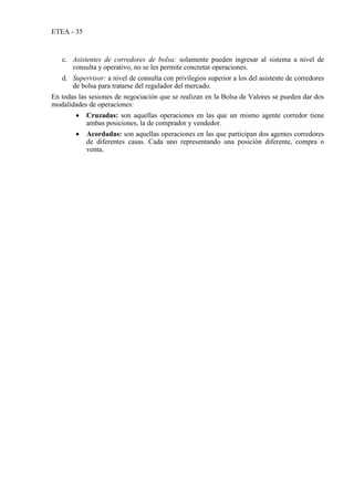 ETEA - 35
c. Asistentes de corredores de bolsa: solamente pueden ingresar al sistema a nivel de
consulta y operativo, no se les permite concretar operaciones.
d. Supervisor: a nivel de consulta con privilegios superior a los del asistente de corredores
de bolsa para tratarse del regulador del mercado.
En todas las sesiones de negociación que se realizan en la Bolsa de Valores se pueden dar dos
modalidades de operaciones:
 Cruzadas: son aquellas operaciones en las que un mismo agente corredor tiene
ambas posiciones, la de comprador y vendedor.
 Acordadas: son aquellas operaciones en las que participan dos agentes corredores
de diferentes casas. Cada uno representando una posición diferente, compra o
venta.
 
