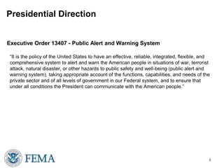 Presidential Direction 
Executive Order 13407 - Public Alert and Warning System 
“It is the policy of the United States to have an effective, reliable, integrated, flexible, and 
comprehensive system to alert and warn the American people in situations of war, terrorist 
attack, natural disaster, or other hazards to public safety and well-being (public alert and 
warning system), taking appropriate account of the functions, capabilities, and needs of the 
private sector and of all levels of government in our Federal system, and to ensure that 
under all conditions the President can communicate with the American people.” 
3 
 