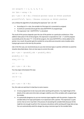 int array[5] = { 1, 2, 3, 4, 5 };

int *ptr = array + 3;

ptr = ptr + (A + B); //Invalid pointer value on 64-bit platform

printf("%in", *ptr); //Access violation on 64-bit platform

Let us follow the algorithm of calculating the expression "ptr + (A + B)":

    •   According to C++ rules, the variable A of the type int is converted to unsigned.
    •   A and B are summed and we get the value 0xFFFFFFFF of unsigned type.
    •   The expression "ptr + 0xFFFFFFFFu" is calculated.

The result of this process depends upon the size of the pointer on a particular architecture. If the
addition takes place in the 32-bit program, the expression is equivalent to "ptr - 1" and the program
successfully prints the value "3". In the 64-bit program, the value 0xFFFFFFFFu is fairly added to the
pointer. As a result, the pointer gets far outside the array while we encounter some troubles when
trying to get access to the item by this pointer.

Like in the first case, we recommend you to use only memsize-types in pointer arithmetic to avoid the
situation described above. Here are two ways to correct the code:

ptr = ptr + (ptrdiff_t(A) + ptrdiff_t(B));

ptrdiff_t A = -2;

size_t B = 1;

...

ptr = ptr + (A + B);

You may argue and propose this way:

int A = -2;

int B = 1;

...

ptr = ptr + (A + B);

Yes, this code can work but it is bad due to some reasons:

    •   It trains programmers to be inaccurate when working with pointers. You might forget all the
        details of the code some time later and again redefine one of the variables with unsigned type
        by mistake.
    •   It is potentially dangerous to use non-memsize types together with the pointers. Suppose the
        variable Delta of int type participates in an expression with a pointer. This expression is quite
        correct. But an error may hide in the process of calculating the variable Delta because 32 bits
        might be not enough to perform the necessary calculations while working with large data arrays.
        You can automatically avoid this danger by using a memsize-type for the variable Delta.
 