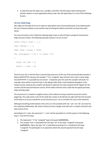 •   A code that uses the types size_t, ptrdiff_t and other memsize-types when working with
        pointers leads to a more appropriate binary code. We will speak about it in one of the following
        lessons.


Array indexing
We single out this type of errors to make our description more structured because array indexing with
the use of square brackets is just another way of writing the address arithmetic we have discussed
above.

You may encounter errors related to indexing large arrays or eternal loops in programs that process
large amounts of data. The following example contains 2 errors at once:

const size_t size = ...;

char *array = ...;

char *end = array + size;

for (unsigned i = 0; i != size; ++i)

{

    const int one = 1;

    end[-i - one] = 0;

}

The first error lies in the fact that an eternal loop may occur if the size of the processed data exceeds 4
Gbytes (0xFFFFFFFF), because the variable "i" has "unsigned" type and will never reach a value larger
than 0xFFFFFFFF. It is possible but not certain - it depends upon the code the compiler will build. For
example, there will be no eternal loop in the debug mode while it will completely disappear in the
release version, because the compiler will decide to optimize the code using the 64-bit register for the
counter and the loop will become correct. All this adds confusion and a code that was good yesterday
stops working today.

The second error is related to negative values of the indexes serving to walk the array from end to
beginning. This code works in the 32-bit mode but crashes in the 64-bit one right with the first iteration
of the loop as an access outside the array's bounds occurs. Let us consider the cause of this behavior.

Although everything written below is the same as in the example with "ptr = ptr + (A + B)", we resort to
this repetition deliberately. We need to show you that a danger may hide even in simple constructs and
take various forms.

According to C++ rules, the expression "-i - one" will be calculated on a 32-bit system in the following
way (i = 0 at the first step):

    1. The expression "-i" has "unsigned" type and equals 0x00000000u.
    2. The variable "one" is extended from the type "int" to the type "unsigned" and equals
       0x00000001u. Note: the type "int" is extended (according to C++ standard) to the type
       "unsigned" if it participates in an operation where the second argument has the type
       "unsigned".
 