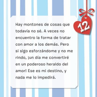 1212Hay montones de cosas que
todavía no sé. A veces no
encuentro la forma de tratar
con amor a los demás. Pero
si sigo esforzándome y no me
rindo, ¡un día me convertiré
en un poderoso heraldo del
amor! Ese es mi destino, y
nada me lo impedirá.
 