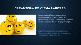 CARAMBOLA DE CLIMA LABORAL.
• Las empresas y las marcas son como
organismos vivos. Nacen, crecen, se
reproducen y mueren. Tiene edad y sufren de
enfermedades mortales o de gripes simples.
• http://www.merca20.com/despide-a-un-
colaborador-si-es-necesario-o-generara-una-
carambola-de-clima-laboral/
 