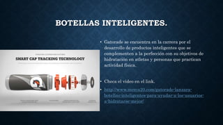 BOTELLAS INTELIGENTES.
• Gatorade se encuentra en la carrera por el
desarrollo de productos inteligentes que se
complementen a la perfección con su objetivos de
hidratación en atletas y personas que practican
actividad física.
• Checa el video en el link.
• http://www.merca20.com/gatorade-lanzara-
botellas-inteligentes-para-ayudar-a-los-usuarios-
a-hidratarse-mejor/
 