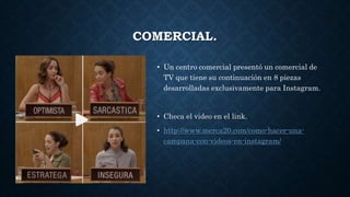 COMERCIAL.
• Un centro comercial presentó un comercial de
TV que tiene su continuación en 8 piezas
desarrolladas exclusivamente para Instagram.
• Checa el video en el link.
• http://www.merca20.com/como-hacer-una-
campana-con-videos-en-instagram/
 