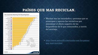 PAÍSES QUE MAS RECICLAN.
• Muchas son las sociedades y personas que se
preocupan y apoyan las iniciativas por
minimizar el efecto negativo de los
desperdicios de lo que consumidos, a través
del reciclaje.
• http://www.merca20.com/cuales-son-los-paises-
que-mas-reciclan/
 