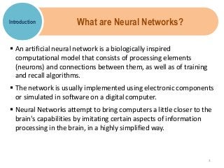 What are Neural Networks?
 An artificial neural network is a biologically inspired
computational model that consists of processing elements
(neurons) and connections between them, as well as of training
and recall algorithms.
 The network is usually implemented using electronic components
or simulated in software on a digital computer.
 Neural Networks attempt to bring computers a little closer to the
brain's capabilities by imitating certain aspects of information
processing in the brain, in a highly simplified way.
Introduction
3
 