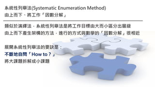 系統性列舉法(Systematic Enumeration Method)
由上而下、將工作「因數分解」
類似於演繹法，系統性列舉法是將工作目標由大而小區分出層級
由上而下產生架構的方法，進行的方式與數學的「因數分解」很相近
展開系統性列舉法的要訣是：
不斷地自問「How to？」
將大課題拆解成小課題
 