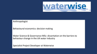 Anthropologist
Behavioural economics: decision making
Water Science & Governance MSc: dissertation on the barriers to
behaviour change in the UK water industry
Specialist Project Developer at Waterwise
 
