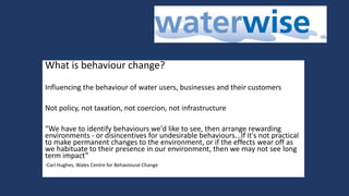 What is behaviour change?
Influencing the behaviour of water users, businesses and their customers
Not policy, not taxation, not coercion, not infrastructure
“We have to identify behaviours we'd like to see, then arrange rewarding
environments - or disincentives for undesirable behaviours...If it's not practical
to make permanent changes to the environment, or if the effects wear off as
we habituate to their presence in our environment, then we may not see long
term impact”
-Carl Hughes, Wales Centre for Behavioural Change
 