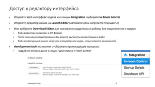Доступ к редактору интерфейса
• Откройте Web интерфейс кодека и в секции Integration выберите In-Room Control
• Откройте редактор нажав на Launch Editor (автоматически загрузится текущая UI)
• Или выберите Download Editor для скачивания редактора и работы без подключения к кодеку
• Файл редактора запакован в ZIP формат
• После окончания редактирования Вы можете выгрузить конфигурацию в файл
• Файл конфигурации можно загрузить в редактор или кодек, когда появится возможность
• development tools позволяет отображать происходящие процессы
• Подробнее описано далее в секции “Диагностика In-Room Control”
 