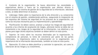 4. Contexto de la organización: Se busca determinar las necesidades y
expectativas dentro y fuera de la organización que afecten directa o
indirectamente al sistema de gestión de la seguridad de la información. Adicional
a esto, se debe determinar el alcance.
5. Liderazgo: Habla sobre la importancia de la alta dirección y su compromiso
con el sistema de gestión, estableciendo políticas, asegurando la integración de
los requisitos del sistema de seguridad en los procesos de la organización, así
como los recursos necesarios para su implementación y operabilidad.
6. Planificación: Se deben valorar, analizar y evaluar los riesgos de seguridad de
acuerdo a los criterios de aceptación de riesgos, adicional mente se debe dar un
tratamiento a los riesgos de la seguridad de la información. Los objetivos y los
planes para logar dichos objetivos también se deben definir en este punto.
7. Soporte: Se trata sobre los recursos destinados por la organización, la
competencia de personal, la toma de conciencia por parte de las partes
interesadas, la importancia sobre la comunicación en la organización. La
importancia de la información documentada, también se trata en este punto.
8. Operación: El cómo se debe planificar y controlar la operación, así como la
valoración de los riesgos y su tratamiento.
 