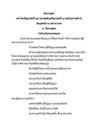 นันทนสูตร
พระไตรปิฎกเล่มที่ ๑๕ พระสุตตันตปิฎกเล่มที่ ๗ [ฉบับมหาจุฬาฯ]
สังยุตตนิกาย สคาถวรรค
๔. นันทนสูตร
ว่าด้วยนันทนเทพบุตร
[๙๕] นันทนเทพบุตรยืนอยู่ ณ ที่สมควรแล้ว ได้กราบทูลพระผู้มี
พระภาค ด้วยคาถาว่า
ข้าแต่พระโคดม ผู้มีปัญญาดุจแผ่นดิน
ข้าพระองค์ขอทูลถามพระองค์ถึงญาณทัสสนะ (หมายถึง
ปัจจเวกขณญาณ ญาณหยั่งรู้ด้วยการพิจารณา ทบทวน คือสำรวจรู้
มรรคผล กิเลสที่ละได้แล้ว กิเลสที่เหลืออยู่ และนิพพาน(เว้นพระอรหันต์
ไม่มีการพิจารณากิเลสที่ยังเหลืออยู่))
อันไม่มีสิ่งใดขวางกั้นของพระผู้มีพระภาค
บัณฑิตทั้งหลายเรียกบุคคล
ประเภทใดว่าเป็นผู้มีศีล
ประเภทใดว่าเป็นผู้มีปัญญา
บุคคลประเภทใดล่วงทุกข์ได้
เทวดาทั้งหลายบูชาบุคคลประเภทใด
พระผู้มีพระภาคตรัสว่า
บุคคลใดมีศีล มีปัญญา อบรมตนดีแล้ว
มีจิตตั้งมั่น ยินดีในฌาน มีสติ
ละความเศร้าโศกได้หมดสิ้น สิ้นอาสวะแล้ว
 