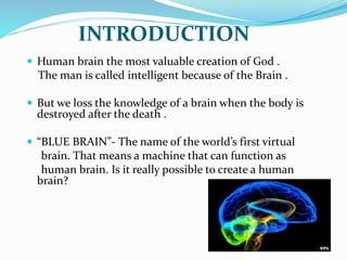 INTRODUCTION
 Human brain the most valuable creation of God .
The man is called intelligent because of the Brain .
 But we loss the knowledge of a brain when the body is
destroyed after the death .
 “BLUE BRAIN”- The name of the world’s first virtual
brain. That means a machine that can function as
human brain. Is it really possible to create a human
brain?
 