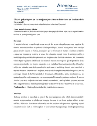 Recibido 5 enero 2019 – Aceptado 23 marzo 2020
Vol – 3 No 2. , julio - diciembre 2020
e-ISSN: En trámite
Pags 1 - 16
1
1
Efectos psicológicos en las mujeres por abortos inducidos en la ciudad de
Guayaquil
Psychological effects on women due to induced abortions in the city of Guayaquil
Pablo Andrés Quirola Albán
Estudiante de Derecho. Universidad de Guayaquil. Guayaquil-Ecuador. https://orcid.org/0000-0001-
6410-6478, pabloquirola@gmail.com
Resumen
El aborto inducido es catalogado como uno de los actos más peligrosos, que requiere de
manera transcendental de un proceso idóneo psicológico, debido a que puede traer consigo
graves efectos a quien lo padece, estos actos que se producen de manera voluntaria se deben
a causa de ignorancia respecto a temas de educación sexual como la anticoncepción o
también por ingenuidad al respecto de una programación familiar consiente, por esta razón
como objetivo general: identificar los distintos efectos psicológicos que le producen a las
mujeres constituidos por abortos inducidos en la ciudad de Guayaquil, por medio del cual se
utilizó los métodos: descriptivo-cualitativo aplicando el análisis y síntesis para contribuir a
mejores recursos terapéuticos a mujeres, para lo cual se empleó una entrevista guiada por un
psicólogo clínico de la Universidad de Guayaquil, obteniéndose como resultado: que es
necesario que las mujeres cuenten con terapias psicológicas adecuadas en conjunto de apoyo
familiar o de otras mujeres como base armónica emocional, concluyéndose: que este proceso
debe asegurar la salud mental de la mujer para un desarrollo pleno y fructífero en la sociedad.
Palabras-claves Efectos; aborto; inducido; psicológicos; mujeres.
Abstract
Induced abortion is classified as one of the most dangerous acts, which transcendentally
require an appropriate psychological process, because it can bring serious effects to the
sufferer, these acts that occur voluntarily are due to cause of ignorance regarding sexual
education issues such as contraception or also for naivety regarding a family programming
 