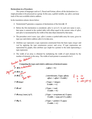 Declarations in a Procedure:
The syntax of languages such as C, Pascal and Fortran, allows all the declarations in a
single procedure to be processed as a group. In this case, a global variable, say offset, can keep
track of the next available relative address.
In the translation scheme shown below:
 Nonterminal P generates a sequence of declarations of the form id : T.
 Before the first declaration is considered, offset is set to 0. As each new name is seen ,
that name is entered in the symbol table with offset equal to the current value of offset,
and offset is incremented by the width of the data object denoted by that name.
 The procedure enter( name, type, offset ) creates a symbol-table entry for name, gives its
type type and relative address offset in its data area.
 Attribute type represents a type expression constructed from the basic types integer and
real by applying the type constructors pointer and array. If type expressions are
represented by graphs, then attribute type might be a pointer to the node representing a
type expression.
 The width of an array is obtained by multiplying the width of each element by the
number of elements in the array. The width of each pointer is assumed to be 4.
Computing the types and relative addresses of declared names
P  D { offset : = 0 }
D  D ; D
D  id : T { enter(id.name, T.type, offset);
offset : = offset + T.width }
T  integer { T.type : = integer;
T.width : = 4 }
T  real { T.type : = real;
T.width : = 8 }
T  array [ num ] of T1 { T.type : = array(num.val, T1.type);
T.width : = num.val X T1.width }
T  ↑ T1 { T.type : = pointer ( T1.type);
T.width : = 4 }
NOTES.PMR-INSIGNIA.ORG
 