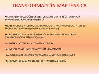 TRANSFORMACIÓN MARTÉNSICA
• MARTENSITA (SOLUCIÓN SOBRESATURADA DE C EN Fe α) OBTENIDA POR
ENFRIAMIENTO RÁPIDO DE AUSTENITA
• NO SE PRODUCE DIFUSIÓN, SINO CAMBIO DE ESTRUCTURA DEBIDO A QUE SE
PRODUCE A T BAJA (tetragonal centrada en el cuerpo)
• EL PROGRESO DE LA TRANSFORMACIÓN DEPENDE DE T NO DE TIEMPO
(TRANSFORMACIÓN ATÉRMICA) Ms-Mf
• COMIENZA A TEMP. Ms Y TERMINA A TEMP. Mf.
• AUMENTO DE VOLUMEN DE AUSTENITA –MARTENSITA
• LA CANTIDAD DE MARTENSITA FORMADA AUMENTA SI DISMINUYE T
• Ms DISMINUYE AL AUMENTAR [C] O ELEMENTOS ALEADOS.
 