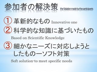 ① 革新的なもの Innovative one
② 科学的な知識に基づいたもの
Based on Scientific Knowledge
③ 細かなニーズに対応しようと
したものーソフト対策
Soft solution-to meet specific needs
 