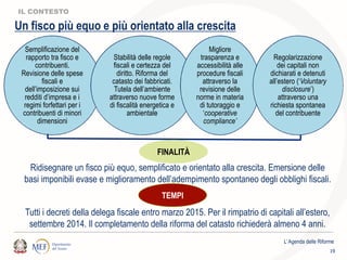 Semplificazione del
rapporto tra fisco e
contribuenti.
Revisione delle spese
fiscali e
dell’imposizione sui
redditi d’impresa e i
regimi forfettari per i
contribuenti di minori
dimensioni
Stabilità delle regole
fiscali e certezza del
diritto. Riforma del
catasto dei fabbricati.
Tutela dell’ambiente
attraverso nuove forme
di fiscalità energetica e
ambientale
Migliore
trasparenza e
accessibilità alle
procedure fiscali
attraverso la
revisione delle
norme in materia
di tutoraggio e
‘cooperative
compliance’
Regolarizzazione
dei capitali non
dichiarati e detenuti
all’estero (‘Voluntary
disclosure’)
attraverso una
richiesta spontanea
del contribuente
IL CONTESTO
FINALITÀ
Ridisegnare un fisco più equo, semplificato e orientato alla crescita. Emersione delle
basi imponibili evase e miglioramento dell’adempimento spontaneo degli obblighi fiscali.
Un fisco più equo e più orientato alla crescita
TEMPI
Tutti i decreti della delega fiscale entro marzo 2015. Per il rimpatrio di capitali all’estero,
settembre 2014. Il completamento della riforma del catasto richiederà almeno 4 anni.
L’Agenda delle Riforme
19
 