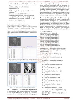 International Journal of Trend in Scientific Research and Development (IJTSRD) @ www.ijtsrd.com eISSN: 2456-6470
@ IJTSRD | Unique Paper ID - IJTSRD22918 | Volume – 3 | Issue – 3 | Mar-Apr 2019 Page: 627
total = total + Convert.ToInt32(distribution[i,
0]);
totalProbability = totalProbability +
distribution[i, 1];
// Updating the listview just for illustration
purposes
// i represents the INTENSITY level
ListViewItem item = new ListViewItem(new
string[] { "" + i, "" + distribution[i, 0],
distribution[i, 1].ToString("0.000000"), "" });
listView1.Items.Add(item);
}
listView1.Items.Add(""); // EMPTY row
listView1.Items.Add(new ListViewItem(new string[]{
"Totals:", "" + total, "" + totalProbability, "" }));
Figure 6 is about calculating the Intensity Distribution
prior to historgram equalization which is depicted in
Figure 7.
Figure 6: Calculating the Intensity Distribution
Figure 7: Performing Histogram Equalization
VI. BLURRING & SHARPENING ADJUSTMENT
A Gaussian blur (also known as Gaussian smoothing)
is the result of blurring an image by a Gaussian
function. It is a widely used effect in graphics
software, typically to reduce image noise and reduce
detail. The visual effect of this blurring technique is a
smooth blur resembling that of viewing the image
through a translucent screen, distinctly different from
the bokeh effect produced by an out-of-focus lens or
the shadow of an object under usual illumination.
Gaussian smoothing is also used as a pre-processing
stage in computer vision algorithms in order to
enhance image structures at different scales [7].
Mathematically, applying a Gaussian blur to an image
is the same as convolving the image with a Gaussian
function. This is also known as a two-dimensional
Weierstrass transform. By contrast, convolving by a
circle would more accurately reproduce the bokeh
effect. Since the Fourier transform of a Gaussian is
another Gaussian, applying a Gaussian blur has the
effect of reducing the image's high-frequency
components; a Gaussian blur is thus a low pass filter.
A. Implementation
double[] filter = new double[]{
Convert.ToDouble(textBox1.Text),
Convert.ToDouble(textBox2.Text),
Convert.ToDouble(textBox3.Text),
Convert.ToDouble(textBox4.Text),
Convert.ToDouble(textBox5.Text),
Convert.ToDouble(textBox6.Text),
Convert.ToDouble(textBox7.Text),
Convert.ToDouble(textBox8.Text),
Convert.ToDouble(textBox9.Text) };
Bitmap bitmap = (Bitmap)pictureBox1.Image;
Bitmap bitmap2 = new Bitmap(bitmap.Width,
bitmap.Height);
for (int y = 0; y < bitmap.Height; y++)
{
for (int x = 0; x < bitmap.Width; x++)
{
int Rcenter = bitmap.GetPixel(x, y).R;
int R0 = 0;
R0 = bitmap.GetPixel(x - 1, y + 1).R;
int R1 = 0;
R1 = bitmap.GetPixel(x, y + 1).R;
int R2 = 0;
R2 = bitmap.GetPixel(x + 1, y + 1).R;
int R3 = 0;
R3 = bitmap.GetPixel(x - 1, y).R;
int R5 = 0;
R5 = bitmap.GetPixel(x + 1, y).R;
int R6 = 0;
R6 = bitmap.GetPixel(x - 1, y - 1).R;
int R7 = 0;
R7 = bitmap.GetPixel(x, y - 1).R;
int R8 = 0;
R8 = bitmap.GetPixel(x + 1, y - 1).R;
int sum = Convert.ToInt32(((R0 * filter[0]) +
(R1 * filter[1]) +
(R2 * filter[2]) + (R3 * filter[3]) + (Rcenter *
filter[4]) +
 