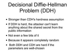 Decisional Diffie-Hellman
Problem (DDH)
• Stronger than CDH's hardness assumption
• If DDH is hard, the attacker can't learn
anything about the shared secret from the
public information
• Not even a few bits of it
• Because it appears completely random
• Both DDH and CDH are hard if the
parameters are well-chosen
 