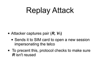 Replay Attack
• Attacker captures pair (R, V1)
• Sends it to SIM card to open a new session
impersonating the telco
• To precent this, protocol checks to make sure
R isn't reused
 