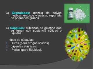 3) Granulados: mezcla de polvos
medicamentosos y azúcar, repartida
en pequeños granos.
4) Cápsulas: cubiertas de gelatina que
se llenan con sustancia sólidas o
líquidas.
tipos de cápsulas:
1. Duras (para drogas sólidas)
2. cápsulas elásticas
3. Perlas (para líquidos).
 
