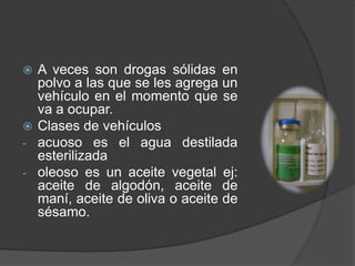  A veces son drogas sólidas en
polvo a las que se les agrega un
vehículo en el momento que se
va a ocupar.
 Clases de vehículos
- acuoso es el agua destilada
esterilizada
- oleoso es un aceite vegetal ej:
aceite de algodón, aceite de
maní, aceite de oliva o aceite de
sésamo.
 