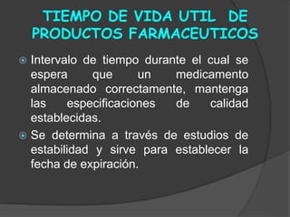 TIEMPO DE VIDA UTIL DE
PRODUCTOS FARMACEUTICOS
 Intervalo de tiempo durante el cual se
espera que un medicamento
almacenado correctamente, mantenga
las especificaciones de calidad
establecidas.
 Se determina a través de estudios de
estabilidad y sirve para establecer la
fecha de expiración.
 
