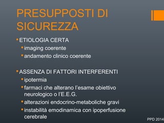 PRESUPPOSTI DI
SICUREZZA
ETIOLOGIA CERTA
imaging coerente
andamento clinico coerente
ASSENZA DI FATTORI INTERFERENTI
ipotermia
farmaci che alterano l’esame obiettivo
neurologico o l’E.E.G.
alterazioni endocrino-metaboliche gravi
instabilità emodinamica con ipoperfusione
cerebrale PPD 2014
 