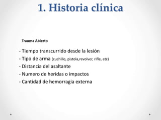 - Tiempo transcurrido desde la lesión
- Tipo de arma (cuchillo, pistola,revolver, rifle, etc)
- Distancia del asaltante
- Numero de heridas o impactos
- Cantidad de hemorragia externa
Trauma Abierto
1. Historia clínica
 