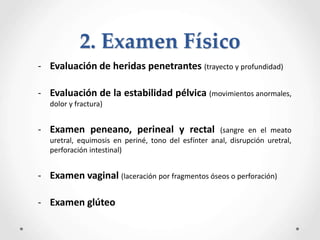 - Evaluación de heridas penetrantes (trayecto y profundidad)
- Evaluación de la estabilidad pélvica (movimientos anormales,
dolor y fractura)
- Examen peneano, perineal y rectal (sangre en el meato
uretral, equimosis en periné, tono del esfínter anal, disrupción uretral,
perforación intestinal)
- Examen vaginal (laceración por fragmentos óseos o perforación)
- Examen glúteo
2. Examen Físico
 