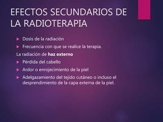 EFECTOS SECUNDARIOS DE
LA RADIOTERAPIA
 Dosis de la radiación
 Frecuencia con que se realice la terapia.
La radiación de haz externo
 Pérdida del cabello
 Ardor o enrojecimiento de la piel
 Adelgazamiento del tejido cutáneo o incluso el
desprendimiento de la capa externa de la piel.
 