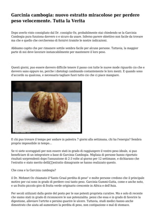 Garcinia cambogia: nuovo estratto miracolose per perdere
peso velocemente. Tutta la Verita
Dopo averlo visto consigliato dal Dr. consiglio Oz, probabilmente stai chiedendo se la Garcinia
Cambogia pura funziona davvero o e sicuro da usare. Inferno parere obiettivo non facile da trovare
ma che e quello che cercheremo di fornirvi tramite le nostre indicazioni.
Abbiamo capito che per rimanere sottile sembra facile per alcune persone. Tuttavia, la maggior
parte di noi deve lavorare instancabilmente per mantenere il loro peso.
Questi giorni, puo essere davvero difficile tenere il passo con tutte le nuove mode riguardo cio che e
davvero sano oppure no, perche i dietologi cambiando costantemente le loro menti. E quando sono
d'accordo su qualcosa, e necessario tagliare fuori tutto cio che ci piace mangiare.
E chi puo trovare il tempo per andare in palestra 7 giorni alla settimana, chi ha l'energia? Sembra
proprio impossibile in tempo...
Se vi siete scoraggiati per non essere stati in grado di raggiungere il vostro peso ideale, si puo
beneficiare di un integratore a base di Garcinia Cambogia. Migliaia di persone hanno riportato
risultati sorprendenti dopo l'assunzione di 2-3 volte al giorno per 12 settimane, e dichiarano che
l'estratto e stato merito dellâ€™estratto dimagrante se hanno realizzato questo.
Che cosa e la Garcinia cambogia?
il Dr. Mehmet Oz chiamato il"Santo Graal perdita di peso" e molte persone credono che il principale
motivo per cui sono in grado di perdere cosi tanto peso. Garcinia Gummi-Gutta, come e anche noto,
e un frutto piccolo giro di frutta verde originario crescente in Africa e dell'Asia.
Per secoli utilizzati dalla gente del posto per le sue potenti proprieta curative. Ma e solo di recente
che siamo stati in grado di riconoscere le sue potenzialita. pensi che essa e in grado di favorire la
digestione, alleviare l'artrite e persino guarire le ulcere. Tuttavia, studi medici hanno anche
dimostrato che aiuta ad aumentare la perdita di peso, non costipazione o mal di stomaco.
 