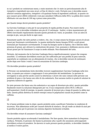 in cui i prodotti ne contenevano meno, e stato mostrato che c'e stato un pericolosamente alta di
riempitivi e ingredienti non sono sicuri, al fine di ridurre i costi. Pertanto non ci dovrebbe essere
ulteriori sostanza aggiuntiva, riempitivo o di qualsiasi forma di ingredienti artificiali, in quanto cio
puo causare gravi effetti collaterali e non puo annullare l'efficacia della HCA. La pillola deve essere
effettuato con una dose di 100 mg e presa come prescritto.
per Quanto tempo dovrei prendere questo prodotto?
La Garcinia Cambogia e nota per le sue proprieta di rapida perdita di peso. Puo essere molto
potente, e cosi si dovrebbe richiedere non piu di 12 settimane . Inoltre, si deve massimizzare gli
effetti esercitando regolarmente durante questo periodo di 3 mesi, se possibile. (Con un extra di
energia in piu, sara piu facile in ogni caso).
Nonostante quello che siete portati a credere, che, che, il corpo umano ha bisogno ancora di alcuni
grassi per funzionare correttamente. Le guaine mieliniche hanno bisogno EFAS o acidi grassi
essenziali per funzionare correttamente. Il corpo ha bisogno anche la leptina, che e liberato dalla
presenza di grassi, per attivare la combustione dei grassi. Cosi, possiamo e dobbiamo ancora avere
alcuni grassi per far funzionare il corpo in modo ottimale. Non eliminateli del tutto.
Pertanto, dal momento che la Garcinia Cambogia blocca significativamente i grassi che vengono
assorbite, 12 settimane dovrebbero essere piu che sufficiente per una perdita di peso notevole,
soprattutto se combinato con un allenamento di routine, che si dovrebbe cercare di continuare
anche dopo aver finito i vostri 3 mesi di assunzione di Garcinia cambogia.
Chi dovrebbe prendere questo prodotto?
le Persone con metabolismo lento dovrebbe ricevere supplementare Garcinia Cambogia nella loro
dieta, in quanto puo aiutare a raggiungere il vero potenziale del metabolismo. Le persone in
sovrappeso si ama perche anche curare la stitichezza e ulcere che sono comuni nelle persone con
problemi di peso e che hanno uno stile di vita sedentario. Essi saranno inoltre in grado di valutare le
proprieta inibitorie di appetito.
Se siete persone che fanno una vita sedentaria e un sogno di diventare piu attivi, questo potrebbe
finalmente essere la soluzione dimagrante per voi. Il suo componente attivo HCA e efficace
nell'aumentare i livelli di energia, in quanto consente di lavorare piu a lungo di quanto tu abbia mai
fatto. Questa pillola dietetica fa sentire energici senza le palpitazioni causati da prodotti come la
caffeina.
Se si hanno problemi come la stipsi, questo prodotto aiuta a purificare l'intestino in condizioni di
sicurezza. Non abbastanza acido per causare disturbi di stomaco, che gli rende un ideale di aiuti per
la perdita di peso per le persone con sistema digestivo facilmente irritabile.
Chi dovrebbe evitare di assumere Garcinia cambogia?
Questo prodotto agisce accelerando il metabolismo. Per fare questo, deve aumentare la frequenza
cardiaca. Pertanto, le persone che hanno la pressione alta e quelli che assumono anticoagulanti
dovrebbero evitare di prendere. Se davvero si vuole provare questo prodotto, si dovrebbe chiedere
al medico il vostro parere.
 