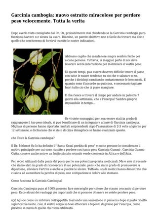 Garcinia cambogia: nuovo estratto miracolose per perdere
peso velocemente. Tutta la verita
Dopo averlo visto consigliato dal Dr. Oz, probabilmente stai chiedendo se la Garcinia cambogia puro
funziona davvero o e sicura da usare. Diamine, un parere obiettivo non e facile da trovare ma che e
quello che cercheremo di fornirvi tramite le nostre indicazioni.
Abbiamo capito che mantenere magra sembra facile per
alcune persone. Tuttavia, la maggior parte di noi deve
lavorare senza interruzione per mantenere il vostro peso.
Di questi tempi, puo essere davvero difficile tenere il passo
con tutte le nuove tendenze su cio che e salutare o no,
perche i dietologi cambiando costantemente le loro menti. E
quando sono d'accordo su qualcosa, e necessario tagliare
fuori tutto cio che ci piace mangiare.
E che riesce a trovare il tempo per andare in palestra 7
giorni alla settimana, che e l'energia? Sembra proprio
impossibile in tempo...
Se vi siete scoraggiati per non essere stati in grado di
raggiungere il tuo peso ideale, si puo beneficiare di un integratore a base di Garcinia cambogia.
Migliaia di persone hanno riportato risultati sorprendenti dopo l'assunzione di 2-3 volte al giorno per
12 settimane, e dichiarano che e stato di circa dimagrisce se hanno realizzato questo.
che Cos'e la Garcinia cambogia?
Il Dr. Mehmet Oz lo ha definito il" Santo Graal perdita di peso" e molte persone lo considerano il
motivo principale per cui sono riuscite a perdere cosi tanto peso Garcinia Gummi-. Garcinia Gummi-
Gutta, come e anche noto-e un frutto piccolo rotondo verde crescente in Africa e dell'Asia.
Per secoli utilizzati dalla gente del posto per le sue potenti proprieta medicinali. Ma e solo di recente
che siamo stati in grado di riconoscere il suo potenziale. pensi che sia in grado di promuovere la
digestione, alleviare l'artrite e anche a guarire le ulcere. Tuttavia, studi medici hanno dimostrato che
ci aiuta ad aumentare la perdita di peso, non costipazione o dolore allo stomaco.
Come funziona la Garcinia Cambogia?
Garcinia Cambogia puro al 100% possono fare meraviglie per coloro che stanno cercando di perdere
peso. Ecco alcuni dei vantaggi piu importanti che si possono ottenere se volete perdere peso.
â€¢ Agisce come un inibitore dell'appetito, lasciando una sensazione di pienezza dopo il pasto ridotto
significativamente. cosi, il vostro corpo si deve attaccare i depositi di grasso per l'energia, come
previsto in meno di quello che viene utilizzato.
 