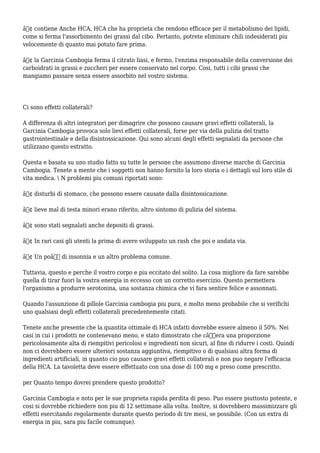 â€¢ contiene Anche HCA, HCA che ha proprieta che rendono efficace per il metabolismo dei lipidi,
come si ferma l'assorbimento dei grassi dal cibo. Pertanto, potrete eliminare chili indesiderati piu
velocemente di quanto mai potuto fare prima.
â€¢ la Garcinia Cambogia ferma il citrato liasi, e fermo, l'enzima responsabile della conversione dei
carboidrati in grassi e zuccheri per essere conservato nel corpo. Cosi, tutti i cibi grassi che
mangiamo passare senza essere assorbito nel vostro sistema.
Ci sono effetti collaterali?
A differenza di altri integratori per dimagrire che possono causare gravi effetti collaterali, la
Garcinia Cambogia provoca solo lievi effetti collaterali, forse per via della pulizia del tratto
gastrointestinale e della disintossicazione. Qui sono alcuni degli effetti segnalati da persone che
utilizzano questo estratto.
Questa e basata su uno studio fatto su tutte le persone che assumono diverse marche di Garcinia
Cambogia. Tenete a mente che i soggetti non hanno fornito la loro storia o i dettagli sul loro stile di
vita medica.  N problemi piu comuni riportati sono:
â€¢ disturbi di stomaco, che possono essere causate dalla disintossicazione.
â€¢ lieve mal di testa minori erano riferito, altro sintomo di pulizia del sistema.
â€¢ sono stati segnalati anche depositi di grassi.
â€¢ In rari casi gli utenti la prima di avere sviluppato un rash che poi e andata via.
â€¢ Un poâ€™ di insonnia e un altro problema comune.
Tuttavia, questo e perche il vostro corpo e piu eccitato del solito. La cosa migliore da fare sarebbe
quella di tirar fuori la vostra energia in eccesso con un corretto esercizio. Questo permettera
l'organismo a produrre serotonina, una sostanza chimica che vi fara sentire felice e assonnati.
Quando l'assunzione di pillole Garcinia cambogia piu pura, e molto meno probabile che si verifichi
uno qualsiasi degli effetti collaterali precedentemente citati.
Tenete anche presente che la quantita ottimale di HCA infatti dovrebbe essere almeno il 50%. Nei
casi in cui i prodotti ne contenevano meno, e stato dimostrato che câ€™era una proporzione
pericolosamente alta di riempitivi pericolosi e ingredienti non sicuri, al fine di ridurre i costi. Quindi
non ci dovrebbero essere ulteriori sostanza aggiuntiva, riempitivo o di qualsiasi altra forma di
ingredienti artificiali, in quanto cio puo causare gravi effetti collaterali e non puo negare l'efficacia
della HCA. La tavoletta deve essere effettuato con una dose di 100 mg e preso come prescritto.
per Quanto tempo dovrei prendere questo prodotto?
Garcinia Cambogia e noto per le sue proprieta rapida perdita di peso. Puo essere piuttosto potente, e
cosi si dovrebbe richiedere non piu di 12 settimane alla volta. Inoltre, si dovrebbero massimizzare gli
effetti esercitando regolarmente durante questo periodo di tre mesi, se possibile. (Con un extra di
energia in piu, sara piu facile comunque).
 