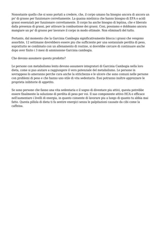 Nonostante quello che si sono portati a credere, che, il corpo umano ha bisogno ancora di ancora un
po' di grasso per funzionare correttamente. La guaina mielinica che hanno bisogno di EFA o acidi
grassi essenziali per funzionare correttamente. Il corpo ha anche bisogno di leptina, che e liberato
dalla presenza di grassi, per attivare la combustione dei grassi. Cosi, possiamo e dobbiamo ancora
mangiare un po' di grasso per lavorare il corpo in modo ottimale. Non eliminarli del tutto.
Pertanto, dal momento che la Garcinia Cambogia significativamente blocca i grassi che vengono
assorbite, 12 settimane dovrebbero essere piu che sufficiente per una sostanziale perdita di peso,
soprattutto se combinato con un allenamento di routine, si dovrebbe cercare di continuare anche
dopo aver finito i 3 mesi di ammissione Garcinia cambogia.
Che devono assumere questo prodotto?
Le persone con metabolismo lento devono assumere integratori di Garcinia Cambogia nella loro
dieta, come si puo aiutare a raggiungere il vero potenziale del metabolismo. Le persone in
sovrappeso lo ameranno perche cura anche la stitichezza e le ulcere che sono comuni nelle persone
con problemi di peso e che hanno uno stile di vita sedentario. Essi potranno inoltre apprezzare le
proprieta inibitorie di appetito.
Se sono persone che fanno una vita sedentaria e il sogno di diventare piu attivi, questa potrebbe
essere finalmente la soluzione di perdita di peso per voi. Il suo componente attivo HCA e efficace
nell'aumentare i livelli di energia, in quanto consente di lavorare piu a lungo di quanto tu abbia mai
fatto. Questa pillola di dieta ti fa sentire energici senza le palpitazioni causate da cibi come la
caffeina.
 
