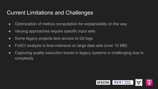 Current Limitations and Challenges
● Optimization of metrics computation for explainability on the way
● Varying approaches require specific input sets
● Some legacy projects lack access to Git logs
● FoSCI analysis is time-intensive on large data sets (over 10 MB)
● Capturing quality execution traces in legacy systems is challenging due to
complexity
 